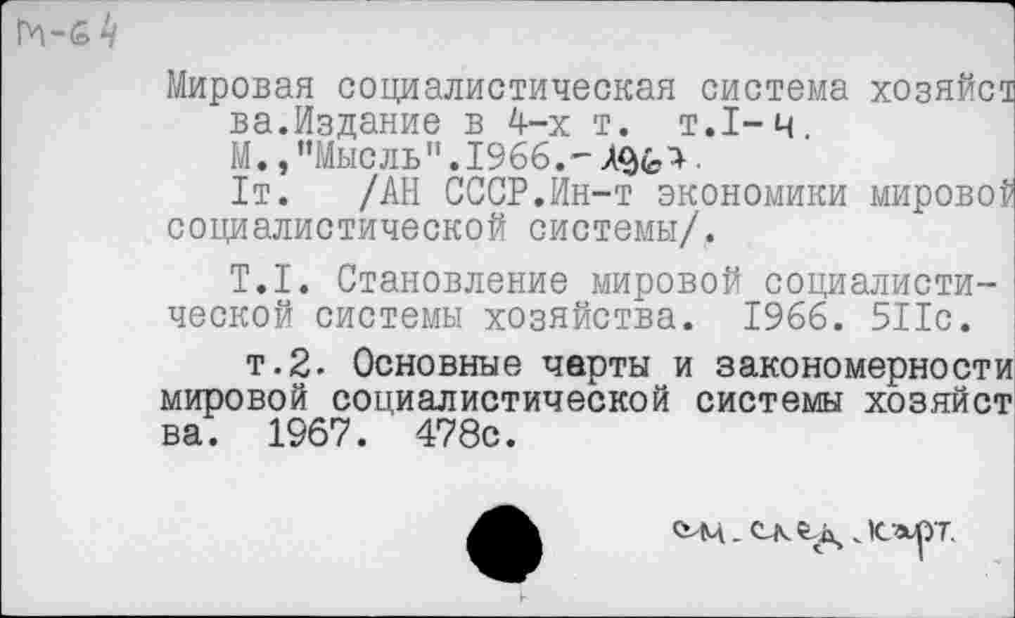 ﻿
Мировая социалистическая система хозяйст ва.Издание в 4-х т. т.1-ч, М.,"Мысль".1966.-	.
1т. /АН СССР.Ин-т экономики мировой социалистической системы/.
T.I. Становление мировой социалистической системы хозяйства. 1966. 511с.
т.2. Основные чарты и закономерности мировой социалистической системы хозяйст ва. 1967. 478с.